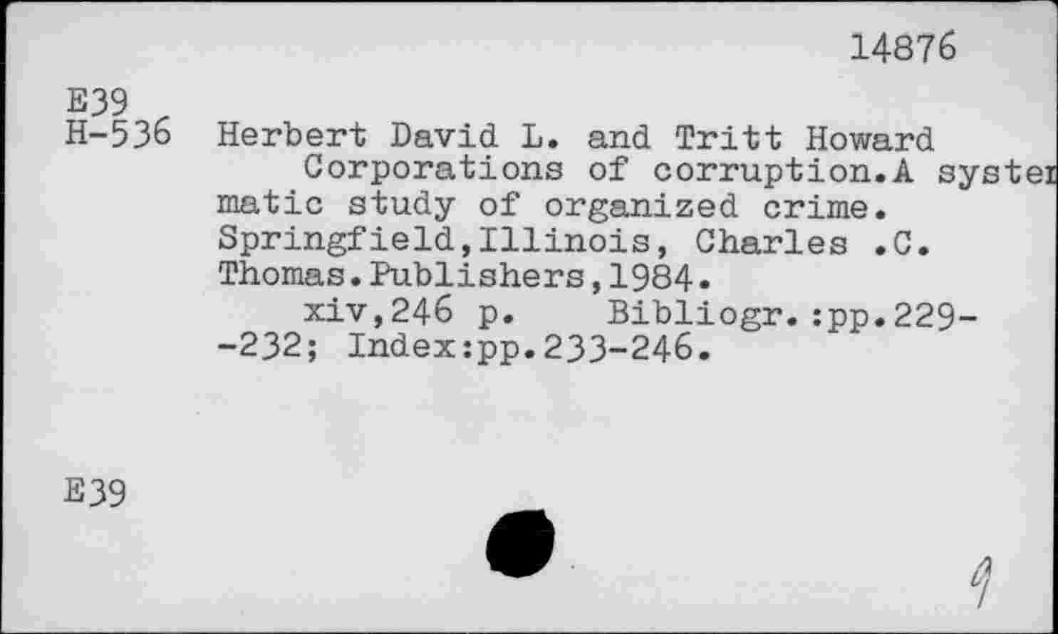 ﻿14876
E39 r
H-536 Herbert David L. and Tritt Howard Corporations of corruption.A sy matic study of organized crime. Springfield,Illinois, Charles .C. Thomas.Publishers,1984•
xiv,246 p. Bibliogr.:pp.229--232; Indexzpp.233-246.
E39